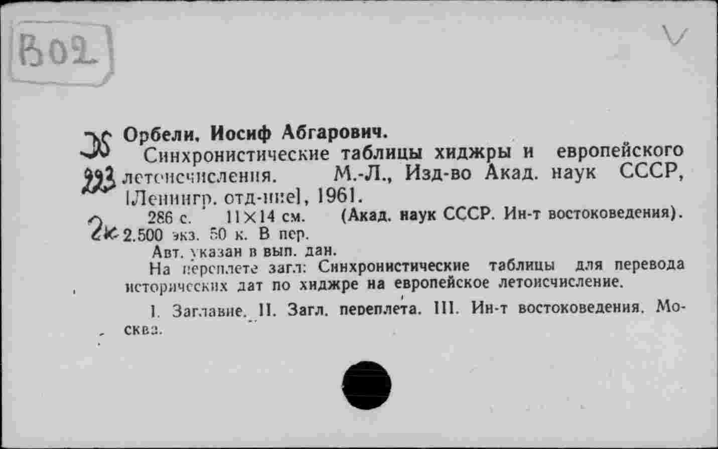 ﻿[ßoi]
Орбели. Иосиф Абгарович.
'■■*** Синхронистические таблицы хиджры и европейского
9Й летоисчисления. М.-Л., Изд-во Акад, наук СССР, ІЛенингр. отд-ние], 1961.
г) 286 с. 11X14 см. (Акад, наук СССР. Ин-т востоковедения).
С& 2.500 экз. 50 к. В пер.
Авт. указан в вып. дан.
На переплете заг.т: Синхронистические таблицы для перевода исторических дат по хиджре на европейское летоисчисление.
1. Заглавие. II. Загл. переплета. III. Ин-т востоковедения. Мо-. сква.